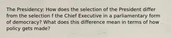 The Presidency: How does the selection of the President differ from the selection f the Chief Executive in a parliamentary form of democracy? What does this difference mean in terms of how policy gets made?