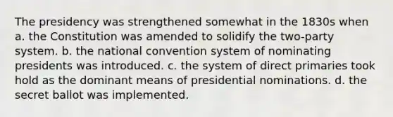 The presidency was strengthened somewhat in the 1830s when a. the Constitution was amended to solidify the two-party system. b. the national convention system of nominating presidents was introduced. c. the system of direct primaries took hold as the dominant means of presidential nominations. d. the secret ballot was implemented.