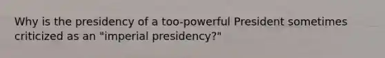 Why is the presidency of a too-powerful President sometimes criticized as an "imperial presidency?"