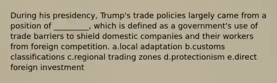 During his presidency, Trump's trade policies largely came from a position of _________, which is defined as a government's use of trade barriers to shield domestic companies and their workers from foreign competition. a.local adaptation b.customs classifications c.regional trading zones d.protectionism e.direct foreign investment