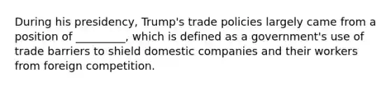 During his presidency, Trump's trade policies largely came from a position of _________, which is defined as a government's use of trade barriers to shield domestic companies and their workers from foreign competition.