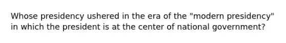 Whose presidency ushered in the era of the "modern presidency" in which the president is at the center of national government?