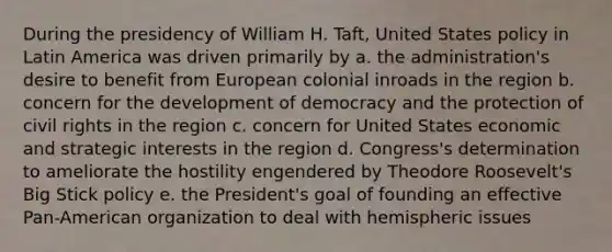 During the presidency of William H. Taft, United States policy in Latin America was driven primarily by a. the administration's desire to benefit from European colonial inroads in the region b. concern for the development of democracy and the protection of civil rights in the region c. concern for United States economic and strategic interests in the region d. Congress's determination to ameliorate the hostility engendered by Theodore Roosevelt's Big Stick policy e. the President's goal of founding an effective Pan-American organization to deal with hemispheric issues