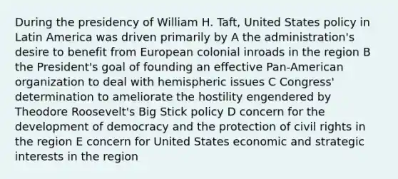 During the presidency of William H. Taft, United States policy in Latin America was driven primarily by A the administration's desire to benefit from European colonial inroads in the region B the President's goal of founding an effective Pan-American organization to deal with hemispheric issues C Congress' determination to ameliorate the hostility engendered by Theodore Roosevelt's Big Stick policy D concern for the development of democracy and the protection of civil rights in the region E concern for United States economic and strategic interests in the region