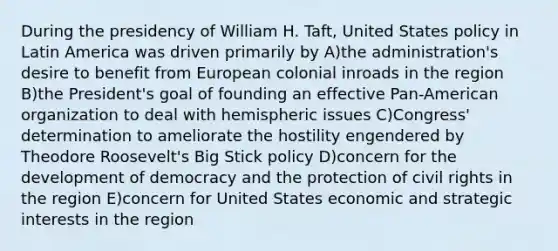 During the presidency of William H. Taft, United States policy in Latin America was driven primarily by A)the administration's desire to benefit from European colonial inroads in the region B)the President's goal of founding an effective Pan-American organization to deal with hemispheric issues C)Congress' determination to ameliorate the hostility engendered by Theodore Roosevelt's Big Stick policy D)concern for the development of democracy and the protection of civil rights in the region E)concern for United States economic and strategic interests in the region