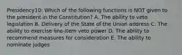 Presidency10: Which of the following functions is NOT given to the president in the Constitution? A. The ability to veto legislation B. Delivery of the State of the Union address C. The ability to exercise line-item veto power D. The ability to recommend measures for consideration E. The ability to nominate judges