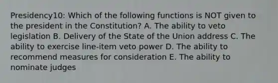 Presidency10: Which of the following functions is NOT given to the president in the Constitution? A. The ability to veto legislation B. Delivery of the State of the Union address C. The ability to exercise line-item veto power D. The ability to recommend measures for consideration E. The ability to nominate judges