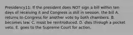 Presidency11: If the president does NOT sign a bill within ten days of receiving it and Congress is still in session, the bill A. returns to Congress for another vote by both chambers. B. becomes law. C. must be reintroduced. D. dies through a pocket veto. E. goes to the Supreme Court for action.