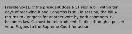 Presidency11: If the president does NOT sign a bill within ten days of receiving it and Congress is still in session, the bill A. returns to Congress for another vote by both chambers. B. becomes law. C. must be reintroduced. D. dies through a pocket veto. E. goes to the Supreme Court for action.