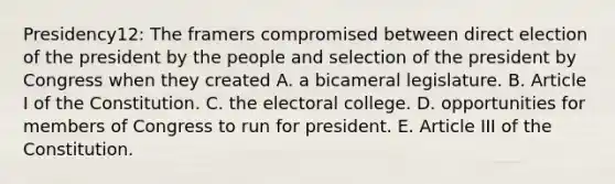 Presidency12: The framers compromised between direct election of the president by the people and selection of the president by Congress when they created A. a bicameral legislature. B. Article I of the Constitution. C. the electoral college. D. opportunities for members of Congress to run for president. E. Article III of the Constitution.