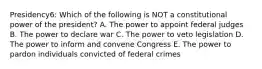 Presidency6: Which of the following is NOT a constitutional power of the president? A. The power to appoint federal judges B. The power to declare war C. The power to veto legislation D. The power to inform and convene Congress E. The power to pardon individuals convicted of federal crimes