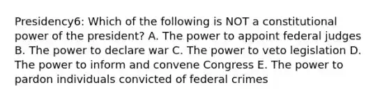 Presidency6: Which of the following is NOT a constitutional power of the president? A. The power to appoint federal judges B. The power to declare war C. The power to veto legislation D. The power to inform and convene Congress E. The power to pardon individuals convicted of federal crimes