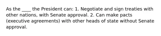 As the ____ the President can: 1. Negotiate and sign treaties with other nations, with Senate approval. 2. Can make pacts (executive agreements) with other heads of state without Senate approval.