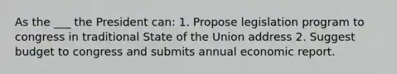 As the ___ the President can: 1. Propose legislation program to congress in traditional State of the Union address 2. Suggest budget to congress and submits annual economic report.