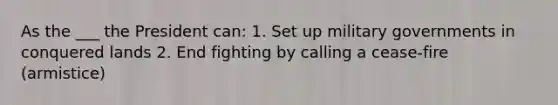 As the ___ the President can: 1. Set up military governments in conquered lands 2. End fighting by calling a cease-fire (armistice)