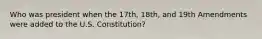 Who was president when the 17th, 18th, and 19th Amendments were added to the U.S. Constitution?