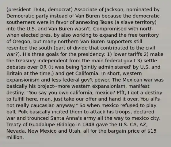 (president 1844, democrat) Associate of Jackson, nominated by Democratic party instead of Van Buren because the democratic southerners were in favor of annexing Texas (a slave territory) into the U.S. and Van Buren wasn't. Compromised with north when elected pres. by also working to expand the free territory of Oregon, but many northern Van Buren supporters still resented the south (part of divide that contributed to the civil war?). His three goals for the presidency: 1) lower tariffs 2) make the treasury independent from the main federal gov't 3) settle debates over OR (it was being 'jointly administered' by U.S. and Britain at the time,) and get California. In short, western expansionism and less federal gov't power. The Mexican war was basically his project--more western expansionism, manifest destiny. "You say you own california, mexico? Pfft, I got a destiny to fulfill here, man, just take our offer and hand it over. You all's not really caucasian anyway." So when mexico refused to play ball, Polk basically incited them to attack his troops, declared war and trounced Santa Anna's army all the way to mexico city. Treaty of Guadalupe Hidalgo in 1848 gave the U.S. CA, AZ, Nevada, New Mexico and Utah, all for the bargain price of 15 million.