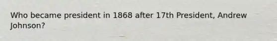 Who became president in 1868 after 17th President, Andrew Johnson?