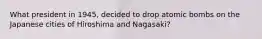 What president in 1945, decided to drop atomic bombs on the Japanese cities of Hiroshima and Nagasaki?