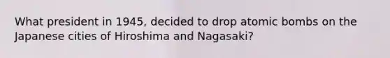 What president in 1945, decided to drop atomic bombs on the Japanese cities of Hiroshima and Nagasaki?