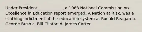 Under President ____________, a 1983 National Commission on Excellence in Education report emerged, A Nation at Risk, was a scathing indictment of the education system a. Ronald Reagan b. George Bush c. Bill Clinton d. James Carter