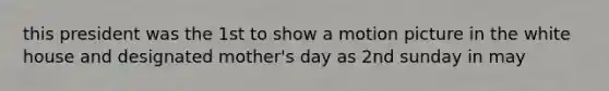 this president was the 1st to show a motion picture in the white house and designated mother's day as 2nd sunday in may