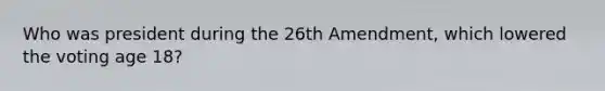 Who was president during the 26th Amendment, which lowered the voting age 18?