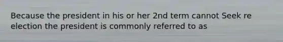 Because the president in his or her 2nd term cannot Seek re election the president is commonly referred to as