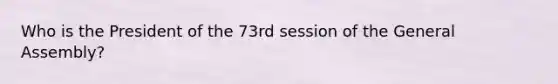 Who is the President of the 73rd session of the General Assembly?