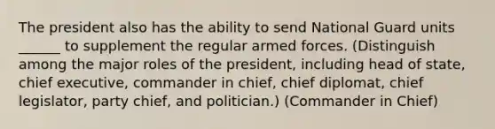 The president also has the ability to send National Guard units ______ to supplement the regular armed forces. (Distinguish among the major roles of the president, including head of state, chief executive, commander in chief, chief diplomat, chief legislator, party chief, and politician.) (Commander in Chief)