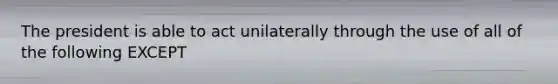 The president is able to act unilaterally through the use of all of the following EXCEPT