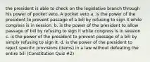 the president is able to check on the legislative branch through his power of pocket veto. A pocket veto a. is the power of the president to prevent passage of a bill by refusing to sign it while congress is in session. b. is the power of the president to allow passage of bill by refusing to sign it while congress is in session c. is the power of the president to prevent passage of a bill by simply refusing to sign it. d. is the power of the president to reject specific provisions (items) in a law without defeating the entire bill (Constitution Quiz #2)