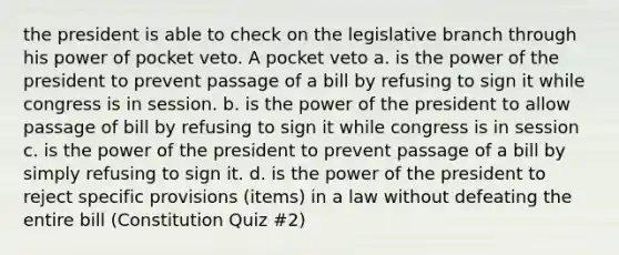 the president is able to check on the legislative branch through his power of pocket veto. A pocket veto a. is the power of the president to prevent passage of a bill by refusing to sign it while congress is in session. b. is the power of the president to allow passage of bill by refusing to sign it while congress is in session c. is the power of the president to prevent passage of a bill by simply refusing to sign it. d. is the power of the president to reject specific provisions (items) in a law without defeating the entire bill (Constitution Quiz #2)