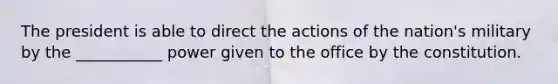 The president is able to direct the actions of the nation's military by the ___________ power given to the office by the constitution.