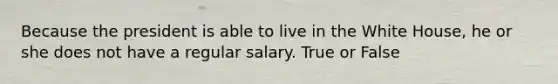 Because the president is able to live in the White House, he or she does not have a regular salary. True or False