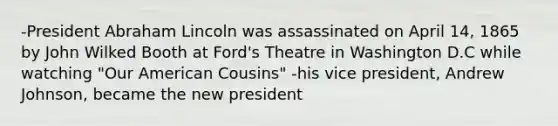 -President Abraham Lincoln was assassinated on April 14, 1865 by John Wilked Booth at Ford's Theatre in Washington D.C while watching "Our American Cousins" -his vice president, Andrew Johnson, became the new president