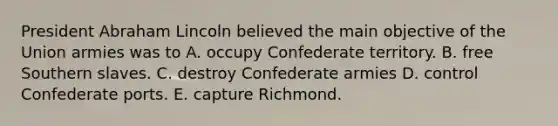 President Abraham Lincoln believed the main objective of the Union armies was to A. occupy Confederate territory. B. free Southern slaves. C. destroy Confederate armies D. control Confederate ports. E. capture Richmond.