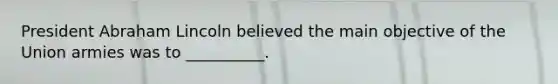President <a href='https://www.questionai.com/knowledge/kdhEeg3XpP-abraham-lincoln' class='anchor-knowledge'>abraham lincoln</a> believed the main objective of the Union armies was to __________.