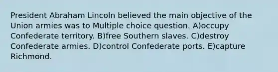 President Abraham Lincoln believed the main objective of the Union armies was to Multiple choice question. A)occupy Confederate territory. B)free Southern slaves. C)destroy Confederate armies. D)control Confederate ports. E)capture Richmond.