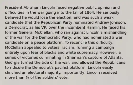 President <a href='https://www.questionai.com/knowledge/kdhEeg3XpP-abraham-lincoln' class='anchor-knowledge'>abraham lincoln</a> faced negative public opinion and difficulties in the war going into the fall of 1864. He seriously believed he would lose the election, and was such a weak candidate that the <a href='https://www.questionai.com/knowledge/kfaWSjD2tO-republican-party' class='anchor-knowledge'>republican party</a> nominated Andrew Johnson, a Democrat, as his VP, over the incumbent Hamlin. He faced his former General McClellan, who ran against Lincoln's mishandling of the war for the Democratic Party, who had nominated a war candidate on a peace platform. To reconcile this difficulty, McClellan appealed to voters' racism, running a campaign entirely upon fear of blacks and white supremacy. However, a series of victories culminating in Sherman's capture of Atlanta, Georgia turned the tide of the war, and allowed the Republicans to ridicule the Democrat's pacifist platform. Lincoln easily clinched an electoral majority. Importantly, Lincoln received <a href='https://www.questionai.com/knowledge/keWHlEPx42-more-than' class='anchor-knowledge'>more than</a> ¾ of the soldiers' vote.