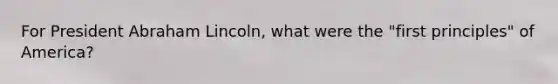 For President Abraham Lincoln, what were the "first principles" of America?