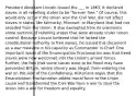 President Abraham Lincoln issued the ___ in 1863. It declared slaves in all rebelling states to be "forever free." Of course, this would only occur if the Union won the Civil War. did not affect slaves in states like Kentucky, Missouri, or Maryland that had not seceded from the Union. It also exempted from its provisions some sections of rebelling states that were already under Union control. Because Lincoln believed that he lacked the constitutional authority to free slaves, he issued this document as a war measure in his capacity as Commander in Chief. One important result of the Emancipation Proclamation was that freed slaves were now welcomed into the Union's armed forces. Further, the fact that some slaves were to be freed may have prevented Britain, where slavery was illegal, from entering the war on the side of the Confederacy. Historians argue that the Emancipation Proclamation added moral force to the Union cause and transformed the Civil War from a war to save the Union into a war for freedom and equality.