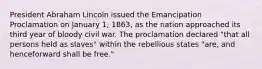 President Abraham Lincoln issued the Emancipation Proclamation on January 1, 1863, as the nation approached its third year of bloody civil war. The proclamation declared "that all persons held as slaves" within the rebellious states "are, and henceforward shall be free."