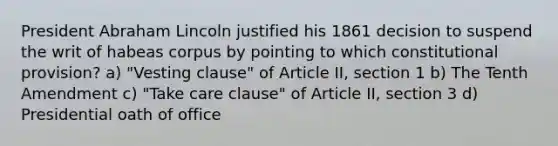 President Abraham Lincoln justified his 1861 decision to suspend the writ of habeas corpus by pointing to which constitutional provision? a) "Vesting clause" of Article II, section 1 b) The Tenth Amendment c) "Take care clause" of Article II, section 3 d) Presidential oath of office