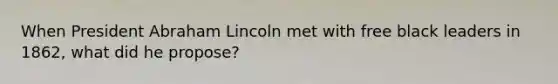 When President Abraham Lincoln met with free black leaders in 1862, what did he propose?