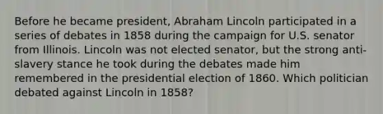 Before he became president, Abraham Lincoln participated in a series of debates in 1858 during the campaign for U.S. senator from Illinois. Lincoln was not elected senator, but the strong anti-slavery stance he took during the debates made him remembered in the presidential election of 1860. Which politician debated against Lincoln in 1858?