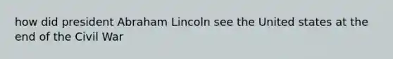 how did president Abraham Lincoln see the United states at the end of the Civil War