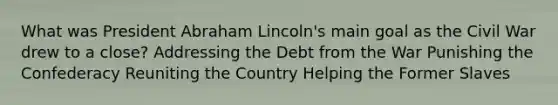 What was President Abraham Lincoln's main goal as the Civil War drew to a close? Addressing the Debt from the War Punishing the Confederacy Reuniting the Country Helping the Former Slaves