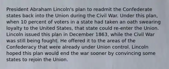 President Abraham Lincoln's plan to readmit the Confederate states back into the Union during the Civil War. Under this plan, when 10 percent of voters in a state had taken an oath swearing loyalty to the United States, that state could re-enter the Union. Lincoln issued this plan in December 1863, while the Civil War was still being fought. He offered it to the areas of the Confederacy that were already under Union control. Lincoln hoped this plan would end the war sooner by convincing some states to rejoin the Union.