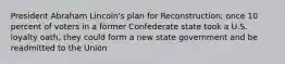 President Abraham Lincoln's plan for Reconstruction; once 10 percent of voters in a former Confederate state took a U.S. loyalty oath, they could form a new state government and be readmitted to the Union